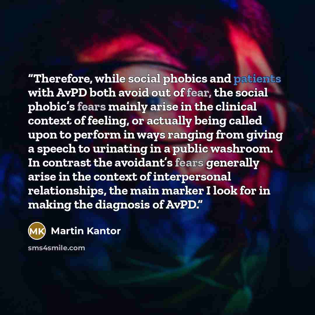 “Therefore, while social phobics and patients with AvPD both avoid out of fear, the social phobic’s fears mainly arise in the clinical context of feeling, or actually being called upon to perform in ways ranging from giving a speech to urinating in a public washroom. In contrast the avoidant’s…” quote by Martin Kantor