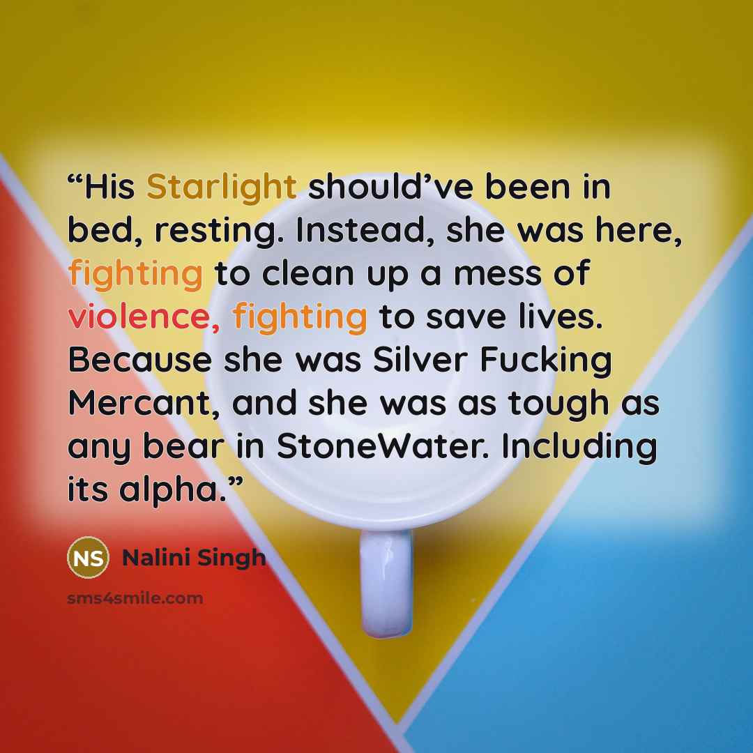 “His Starlight should’ve been in bed, resting. Instead, she was here, fighting to clean up a mess of violence, fighting to save lives. Because she was Silver Fucking Mercant, and she was as tough as any bear in StoneWater. Including its alpha.” quote by Nalini Singh