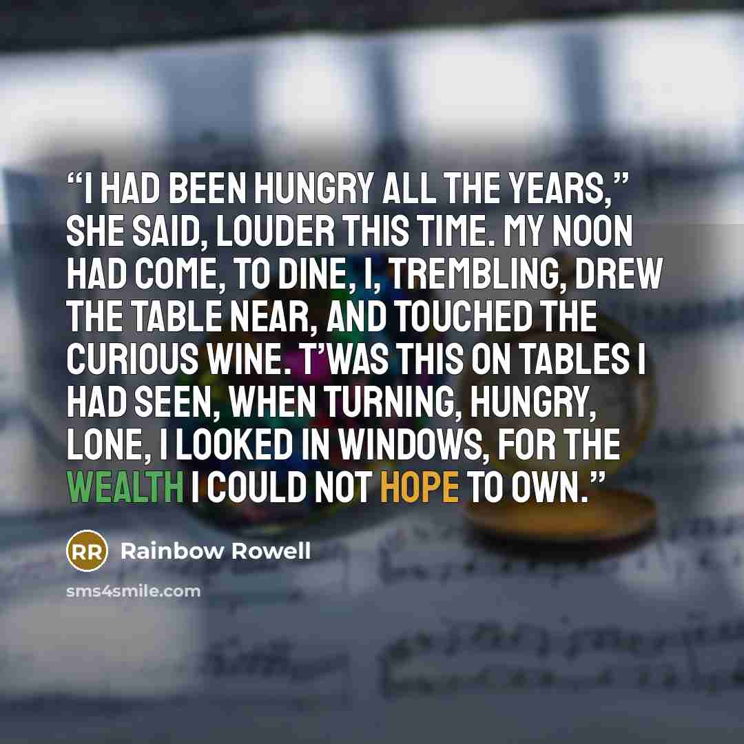 “I had been hungry all the years,” she said, louder this time. My noon had come, to dine, I, trembling, drew the table near, And touched the curious wine. T’was this on tables I had seen, When turning, hungry, lone, I looked in windows, for the wealth I could not hope to own.” quote by Rainbow Rowell