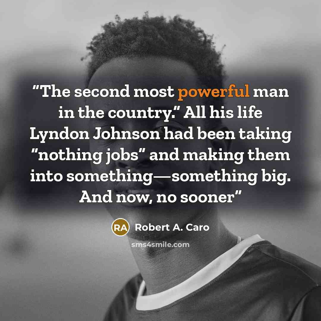 “The second most powerful man in the country.” All his life Lyndon Johnson had been taking “nothing jobs” and making them into something—something big. And now, no sooner” quote by Robert A. Caro