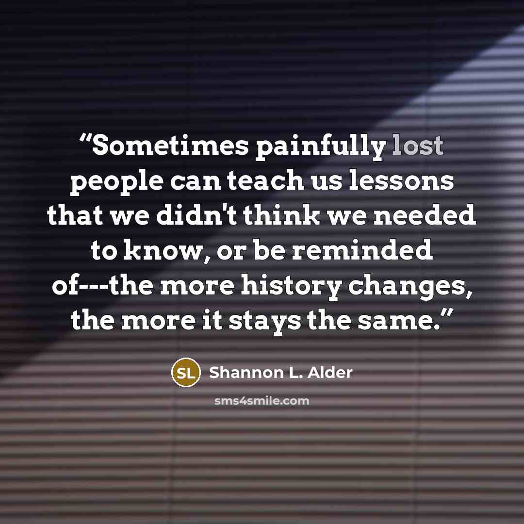 “Sometimes painfully lost people can teach us lessons that we didn't think we needed to know, or be reminded of---the more history changes, the more it stays the same.” quote by Shannon L. Alder
