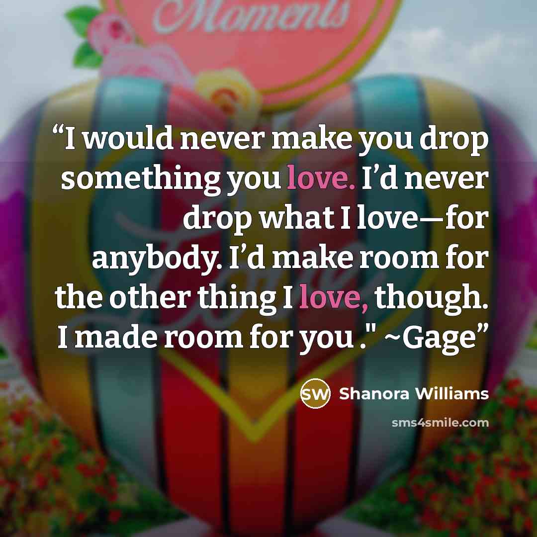 “I would never make you drop something you love. I’d never drop what I love—for anybody. I’d make room for the other thing I love, though. I made room for you ." ~Gage” quote by Shanora Williams