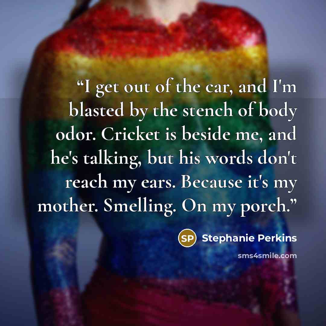 “I get out of the car, and I'm blasted by the stench of body odor. Cricket is beside me, and he's talking, but his words don't reach my ears. Because it's my mother. Smelling. On my porch.” quote by Stephanie Perkins