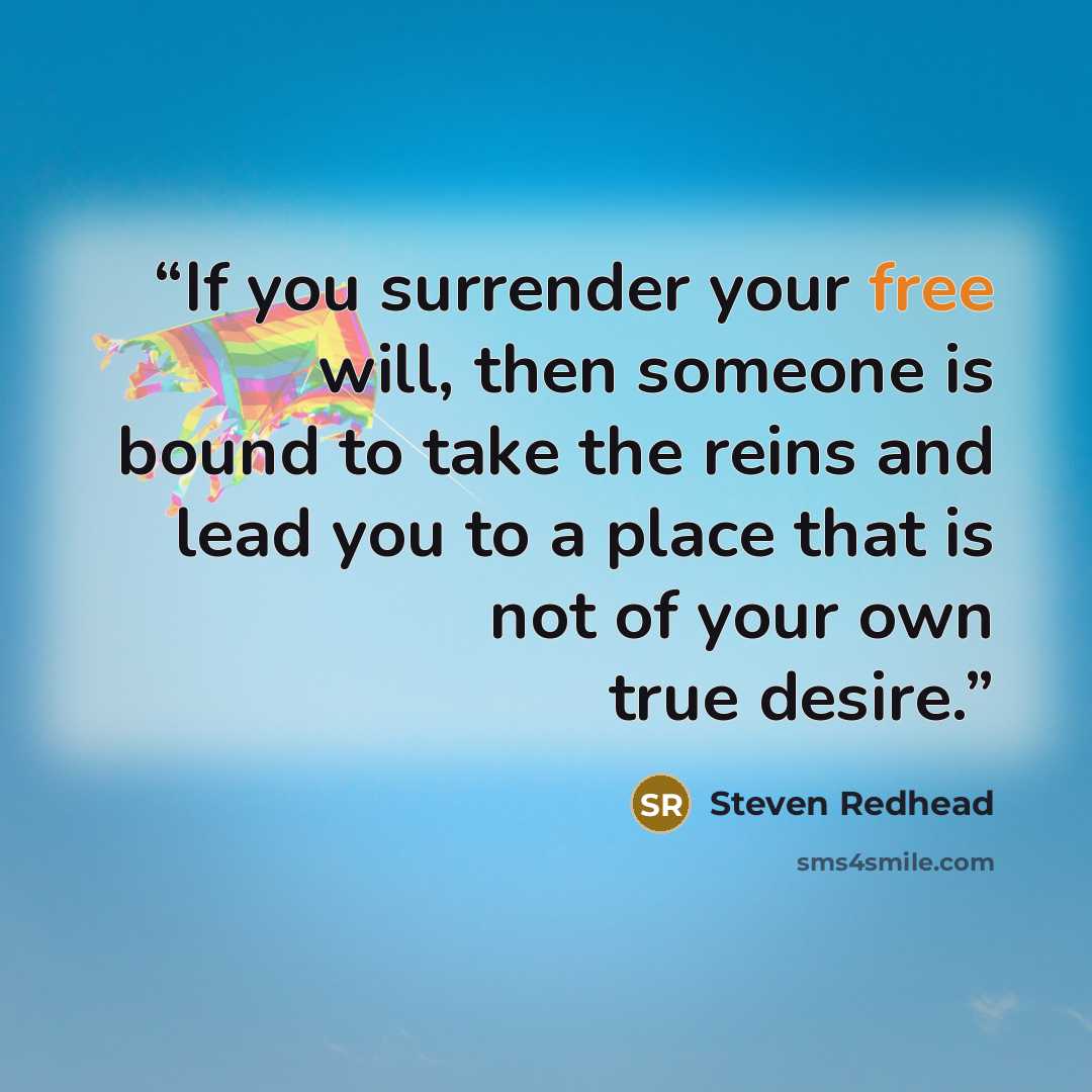 “If you surrender your free will, then someone is bound to take the reins and lead you to a place that is not of your own true desire.” quote by Steven Redhead