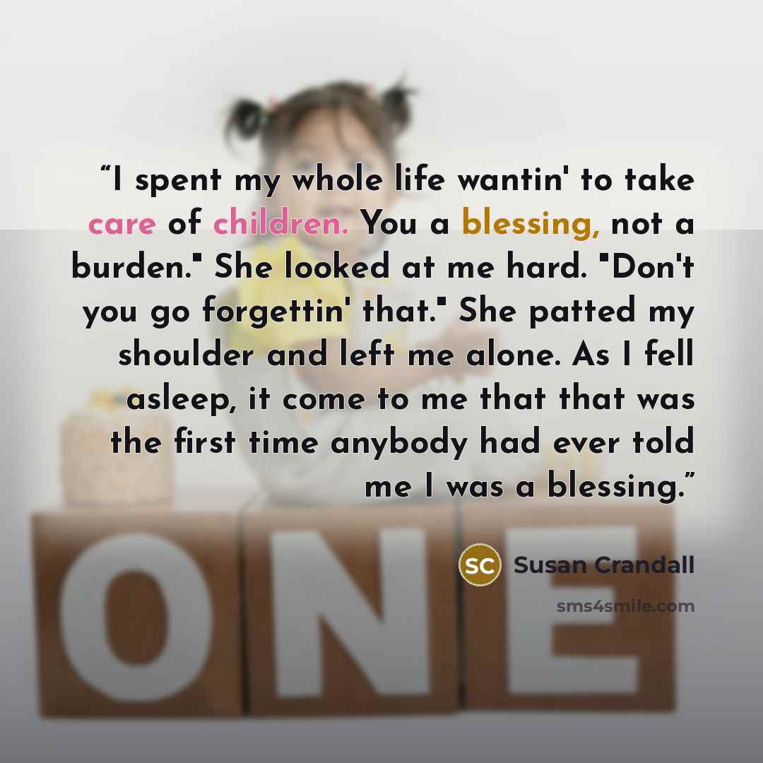 “I spent my whole life wantin' to take care of children. You a blessing, not a burden." She looked at me hard. "Don't you go forgettin' that." She patted my shoulder and left me alone. As I fell asleep, it come to me that that was the first time anybody had ever told me I was a blessing.” quote by susan crandall