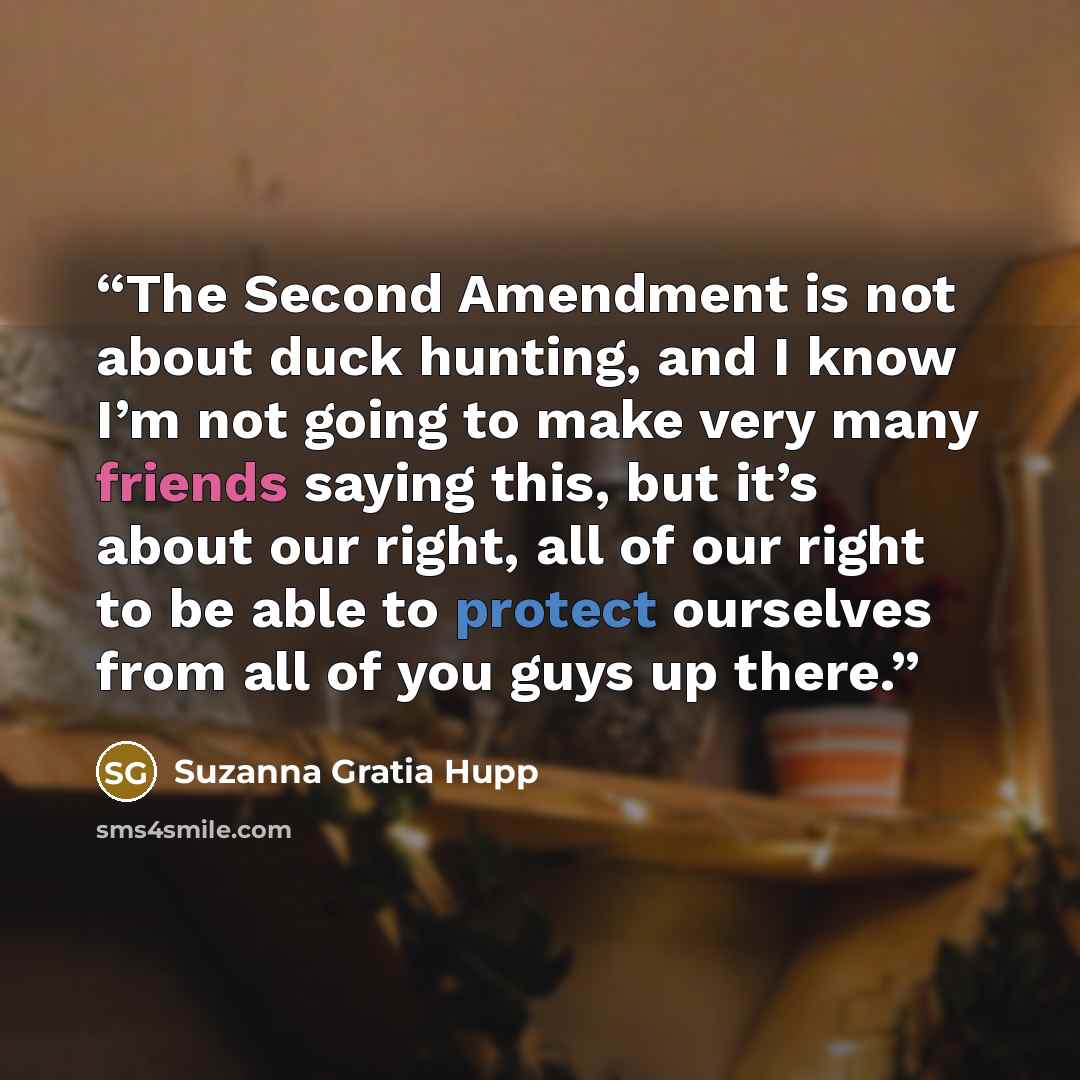 “The Second Amendment is not about duck hunting, and I know I’m not going to make very many friends saying this, but it’s about our right, all of our right to be able to protect ourselves from all of you guys up there.” quote by Suzanna Gratia Hupp