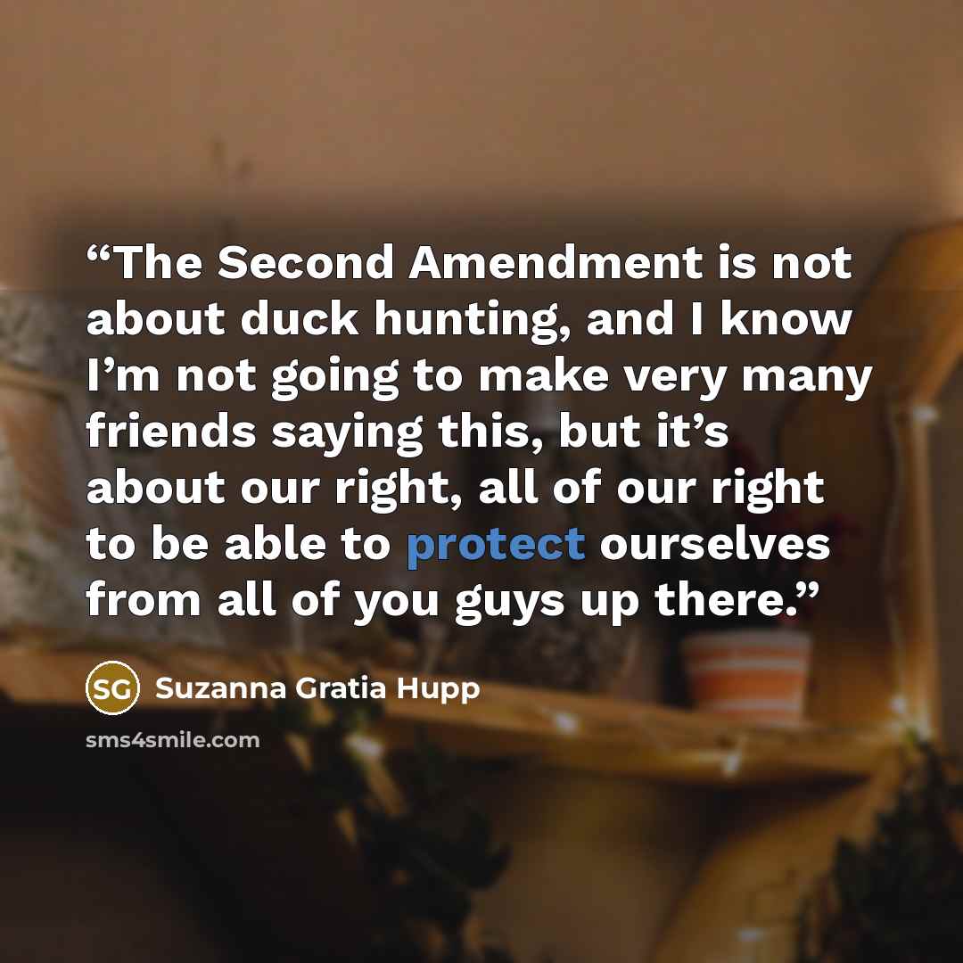 “The Second Amendment is not about duck hunting, and I know I’m not going to make very many friends saying this, but it’s about our right, all of our right to be able to protect ourselves from all of you guys up there.” quote by Suzanna Gratia Hupp