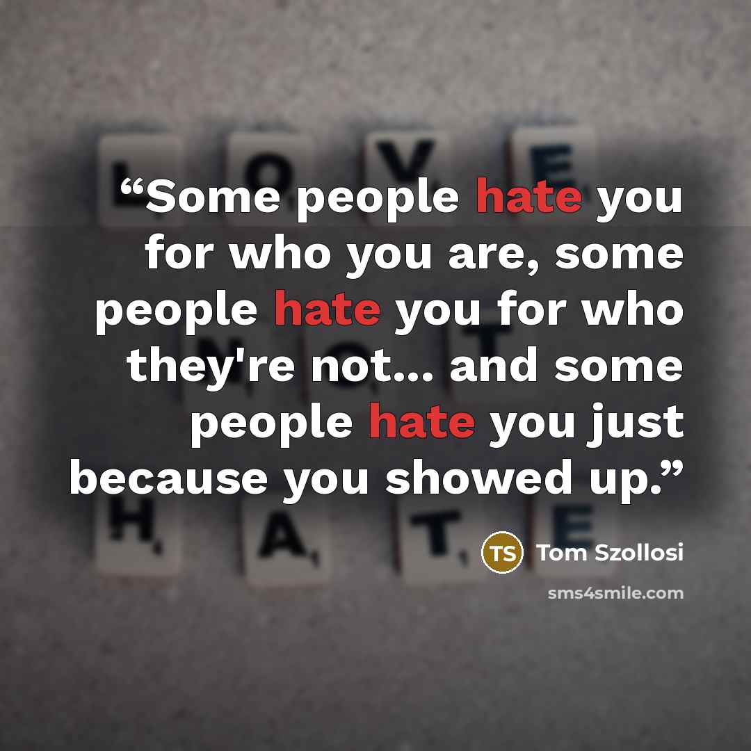 “Some people hate you for who you are, some people hate you for who they're not... and some people hate you just because you showed up.” quote by Tom Szollosi