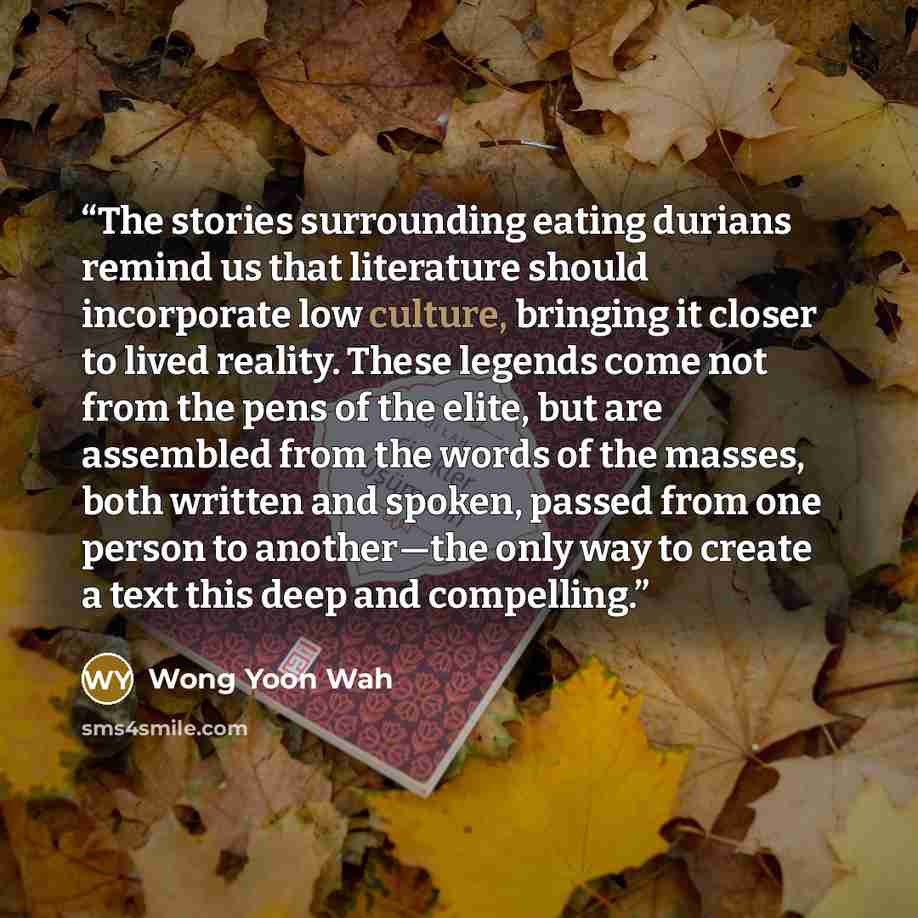 “The stories surrounding eating durians remind us that literature should incorporate low culture, bringing it closer to lived reality. These legends come not from the pens of the elite, but are assembled from the words of the masses, both written and spoken, passed from one person to another—the…” quote by Wong Yoon Wah