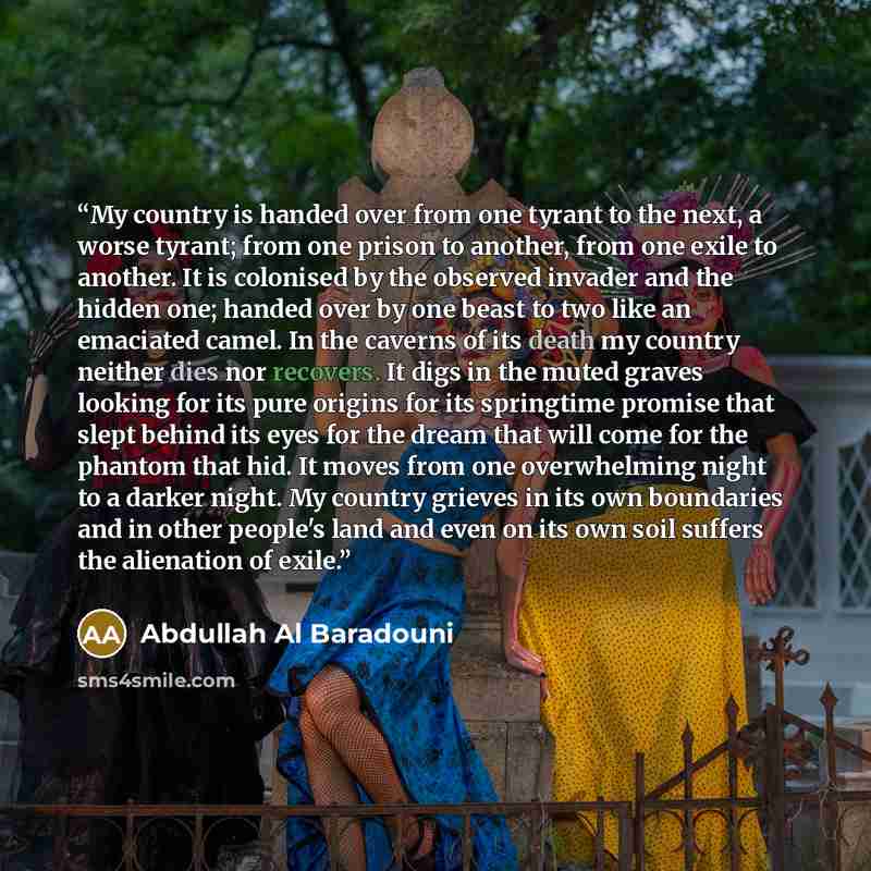 “My country is handed over from one tyrant to the next, a worse tyrant; from one prison to another, from one exile to another. It is colonised by the observed invader and the hidden one; handed over by one beast to two like an emaciated camel. In the caverns of its death my country neither dies nor…” quote by Abdullah Al Baradouni