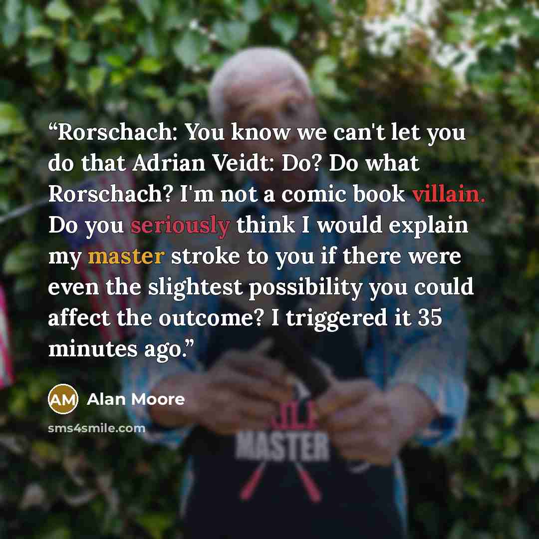 “Rorschach: You know we can't let you do that Adrian Veidt: Do? Do what Rorschach? I'm not a comic book villain. Do you seriously think I would explain my master stroke to you if there were even the slightest possibility you could affect the outcome? I triggered it 35 minutes ago.” quote by Alan Moore