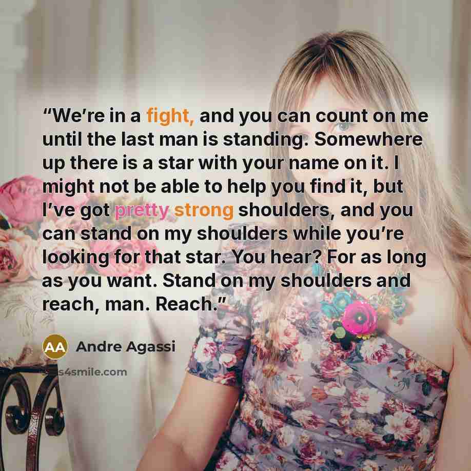 “We’re in a fight, and you can count on me until the last man is standing. Somewhere up there is a star with your name on it. I might not be able to help you find it, but I’ve got pretty strong shoulders, and you can stand on my shoulders while you’re looking for that star. You hear? For as long as…” quote by Andre Agassi