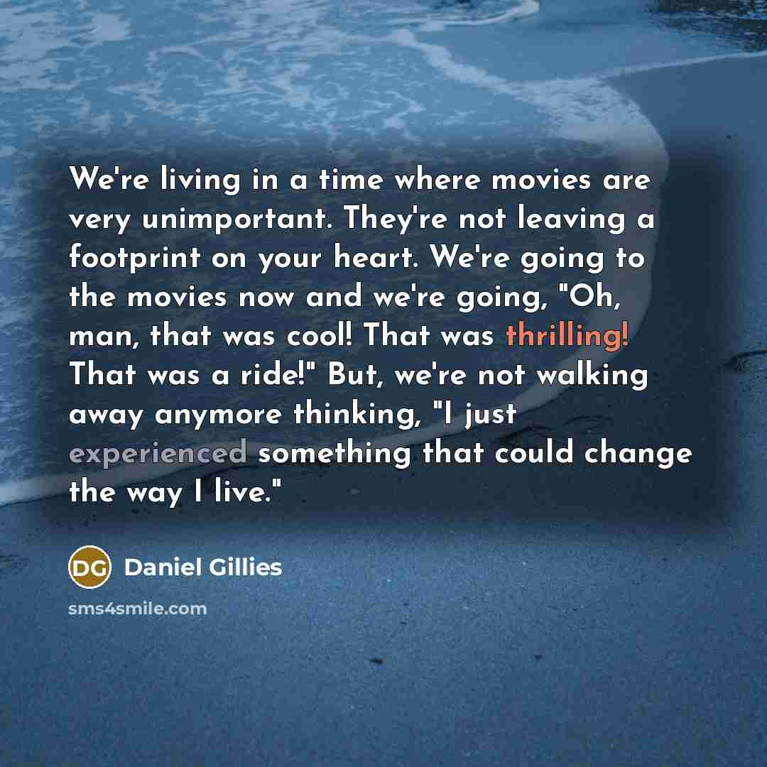 “We're living in a time where movies are very unimportant. They're not leaving a footprint on your heart. We're going to the movies now and we're going, "Oh, man, that was cool! That was thrilling! That was a ride!" But, we're not walking away anymore thinking, "I just experienced something that…” quote by Daniel Gillies