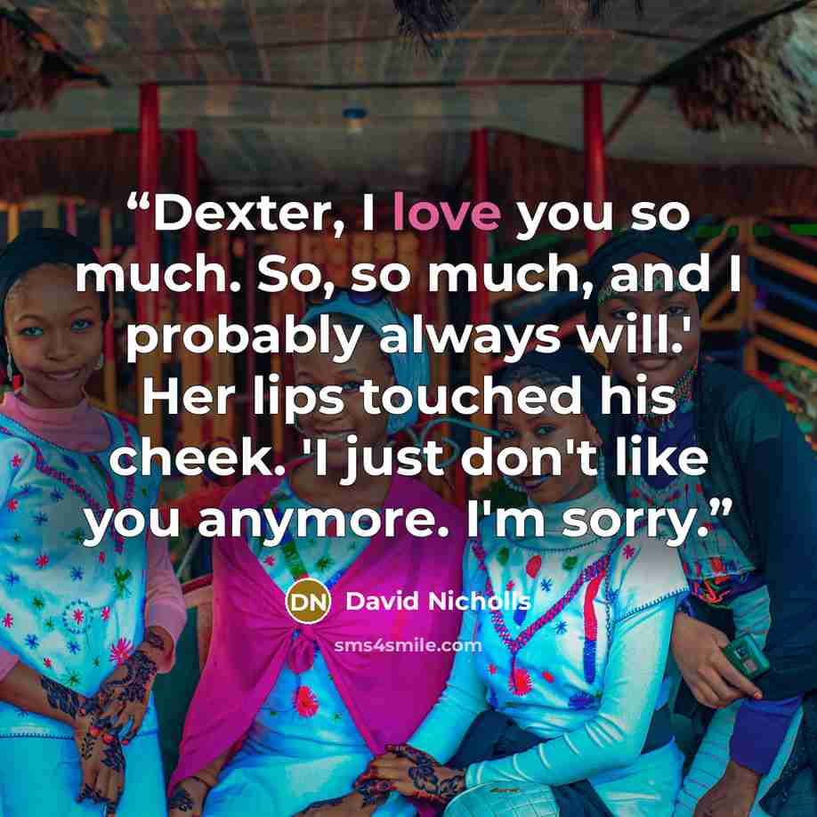 “Dexter, I love you so much. So, so much, and I probably always will.' Her lips touched his cheek. 'I just don't like you anymore. I'm sorry.” quote by David Nicholls