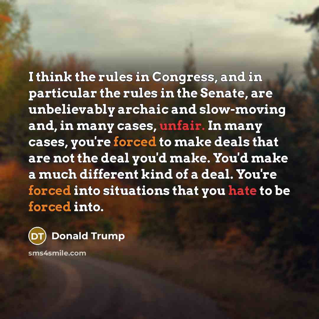“I think the rules in Congress, and in particular the rules in the Senate, are unbelievably archaic and slow-moving and, in many cases, unfair. In many cases, you're forced to make deals that are not the deal you'd make. You'd make a much different kind of a deal. You're forced into situations that…” quote by Donald Trump