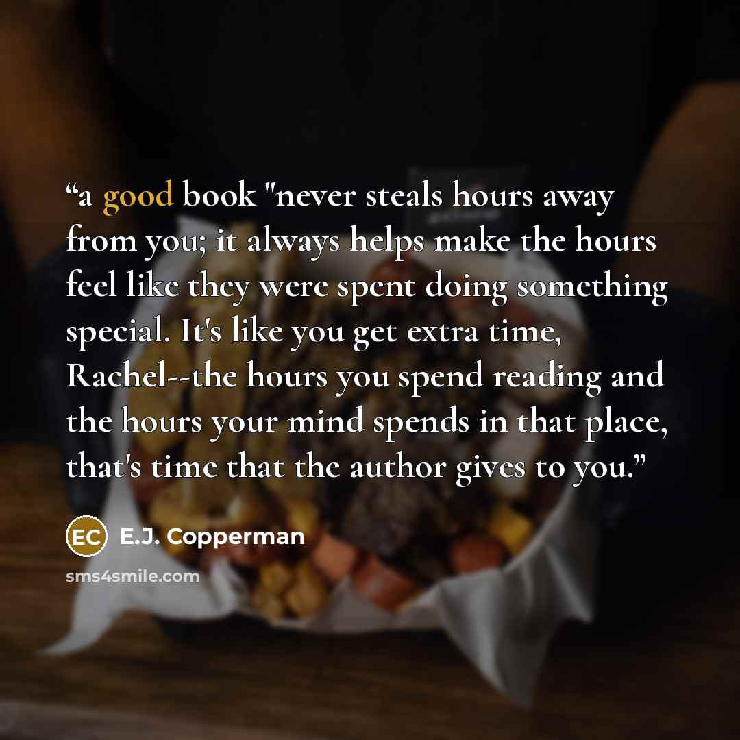 “a good book "never steals hours away from you; it always helps make the hours feel like they were spent doing something special. It's like you get extra time, Rachel--the hours you spend reading and the hours your mind spends in that place, that's time that the author gives to you.” quote by E.J. Copperman