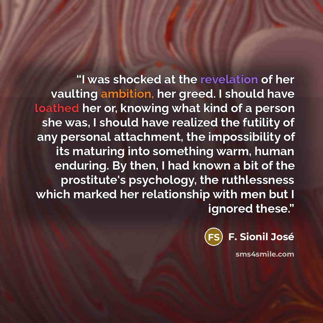 “I was shocked at the revelation of her vaulting ambition, her greed. I should have loathed her or, knowing what kind of a person she was, I should have realized the futility of any personal attachment, the impossibility of its maturing into something warm, human enduring. By then, I had known a…” quote by F. Sionil José