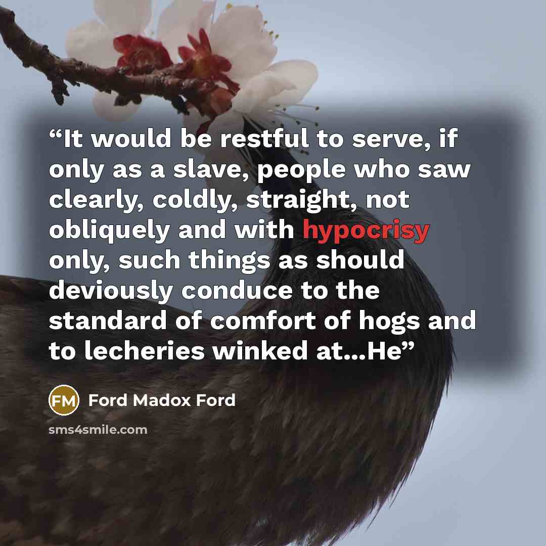 “It would be restful to serve, if only as a slave, people who saw clearly, coldly, straight, not obliquely and with hypocrisy only, such things as should deviously conduce to the standard of comfort of hogs and to lecheries winked at...He” quote by Ford Madox Ford