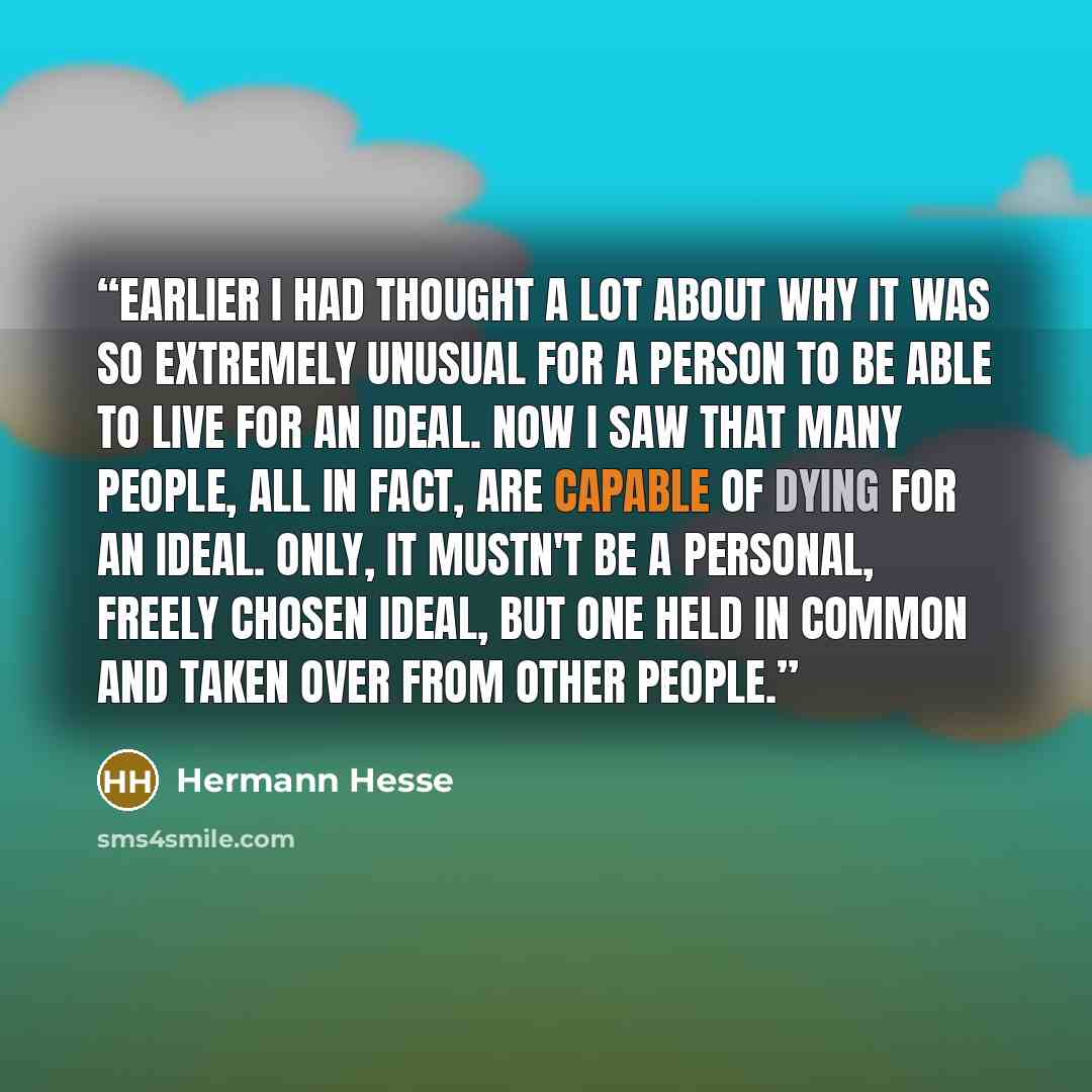 “Earlier I had thought a lot about why it was so extremely unusual for a person to be able to live for an ideal. Now I saw that many people, all in fact, are capable of dying for an ideal. Only, it mustn't be a personal, freely chosen ideal, but one held in common and taken over from other people.” quote by Hermann Hesse