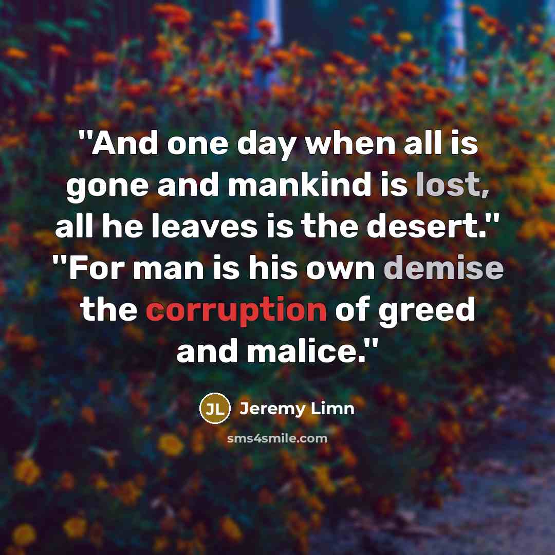 “''And one day when all is gone and mankind is lost, all he leaves is the desert.'' ''For man is his own demise the corruption of greed and malice.''” quote by Jeremy Limn