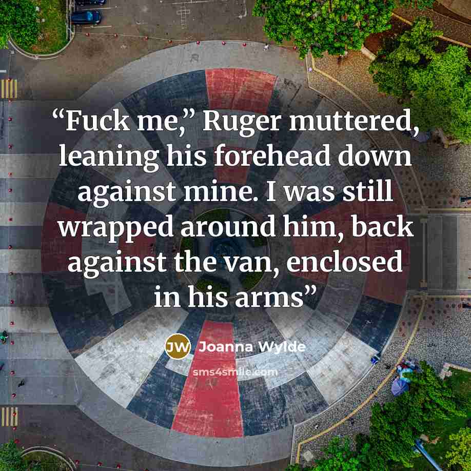 “Fuck me,” Ruger muttered, leaning his forehead down against mine. I was still wrapped around him, back against the van, enclosed in his arms” quote by Joanna Wylde