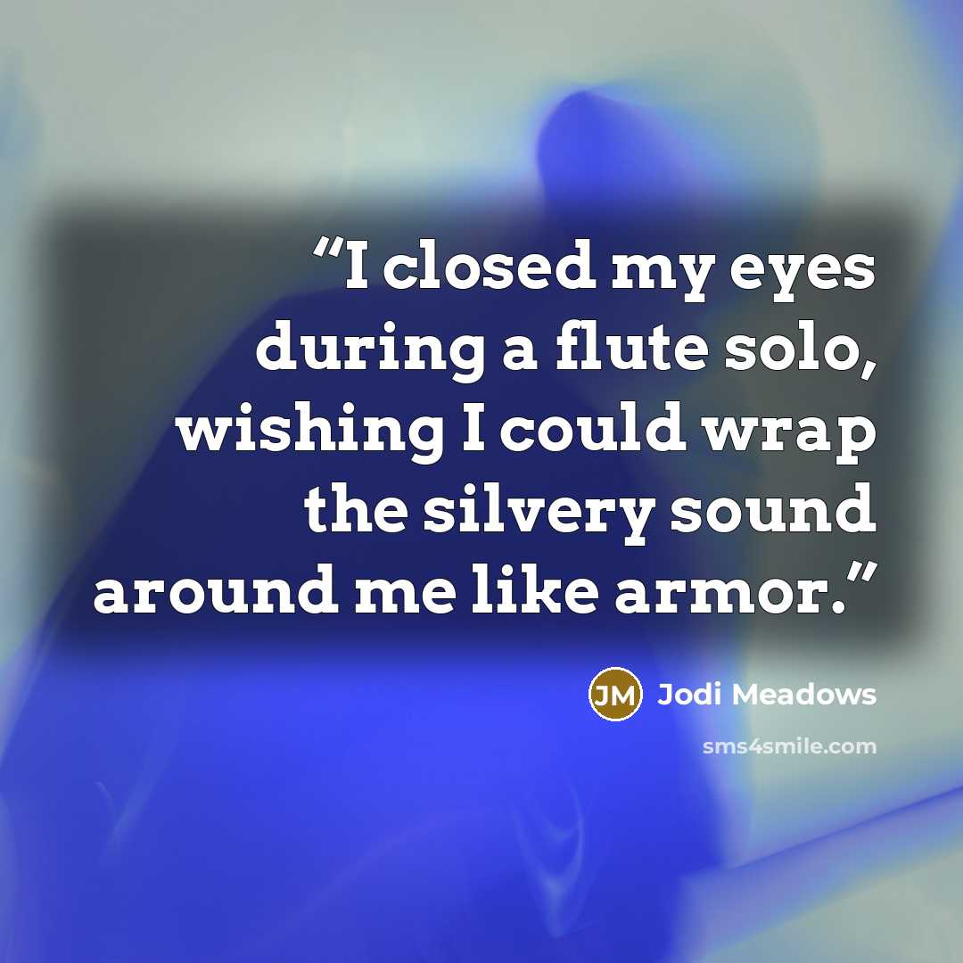 “I closed my eyes during a flute solo, wishing I could wrap the silvery sound around me like armor.” quote by Jodi Meadows
