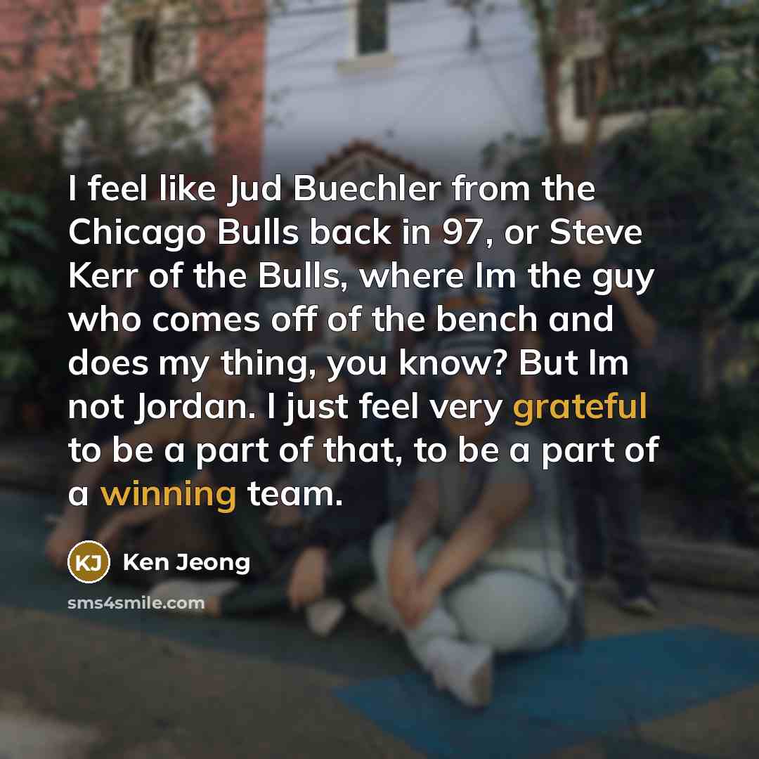 “I feel like Jud Buechler from the Chicago Bulls back in 97, or Steve Kerr of the Bulls, where Im the guy who comes off of the bench and does my thing, you know? But Im not Jordan. I just feel very grateful to be a part of that, to be a part of a winning team.” quote by Ken Jeong
