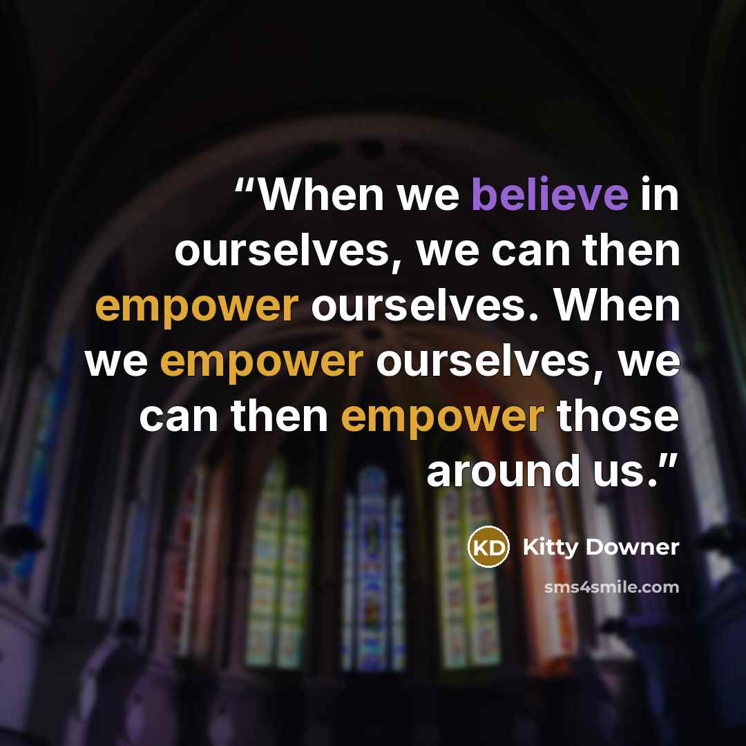 “When we believe in ourselves, we can then empower ourselves. When we empower ourselves, we can then empower those around us.” quote by Kitty Downer
