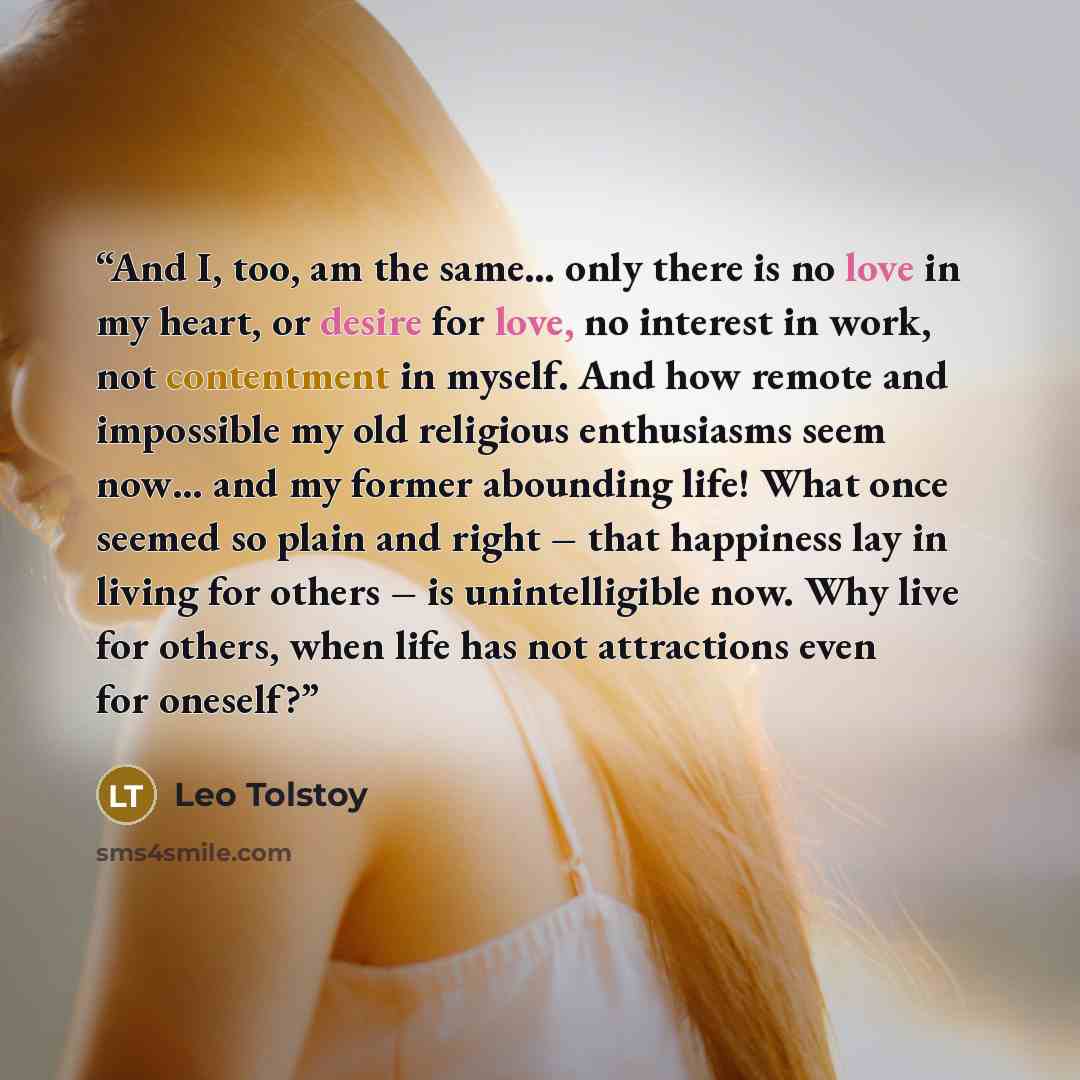 “And I, too, am the same… only there is no love in my heart, or desire for love, no interest in work, not contentment in myself. And how remote and impossible my old religious enthusiasms seem now… and my former abounding life! What once seemed so plain and right – that happiness lay in living for…” quote by Leo Tolstoy