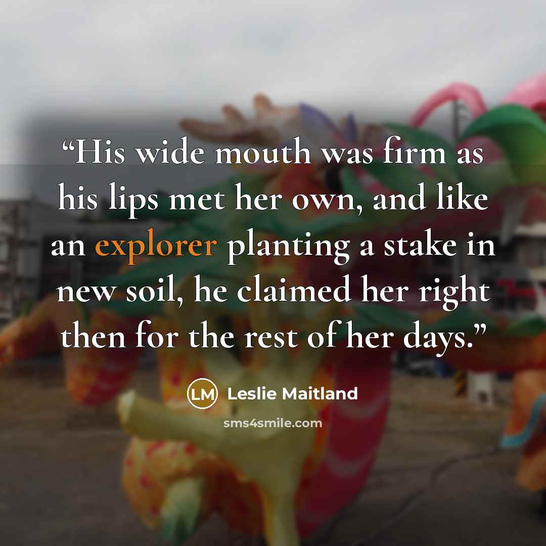 “His wide mouth was firm as his lips met her own, and like an explorer planting a stake in new soil, he claimed her right then for the rest of her days.” quote by Leslie Maitland