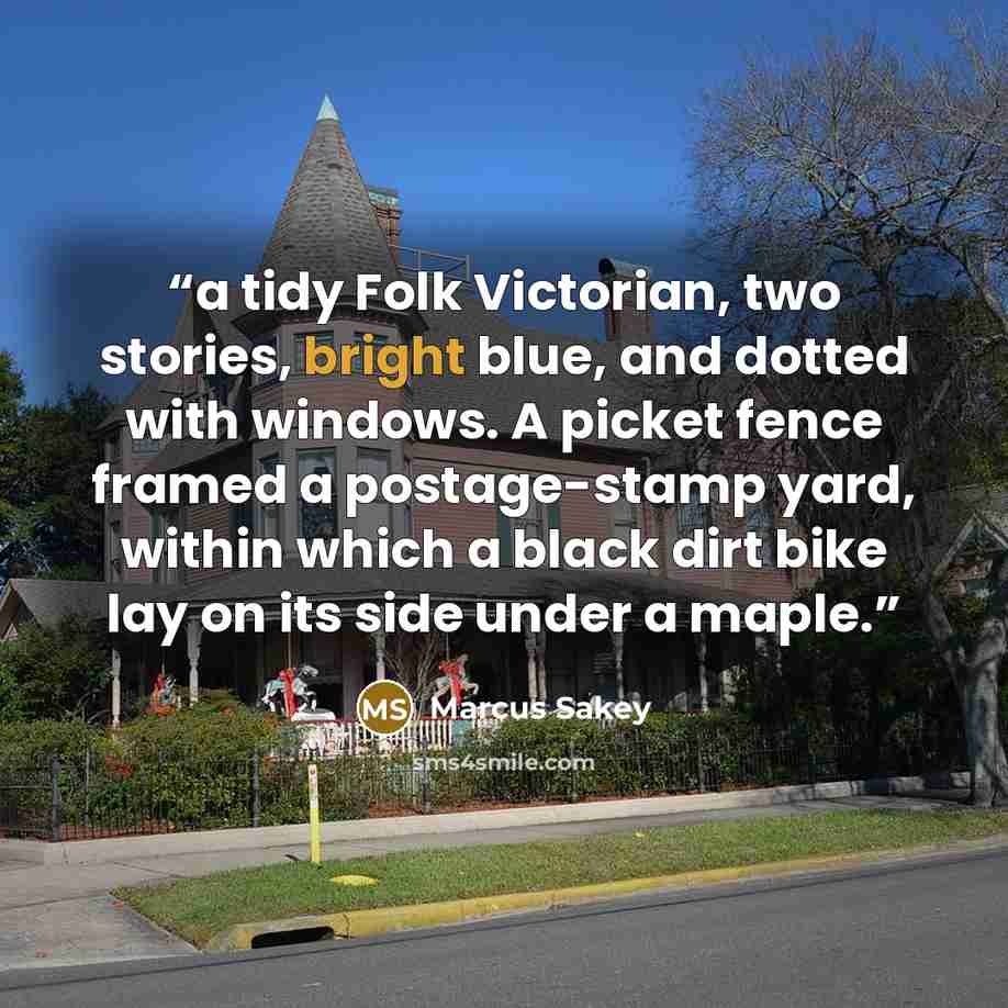 “a tidy Folk Victorian, two stories, bright blue, and dotted with windows. A picket fence framed a postage-stamp yard, within which a black dirt bike lay on its side under a maple.” quote by Marcus Sakey