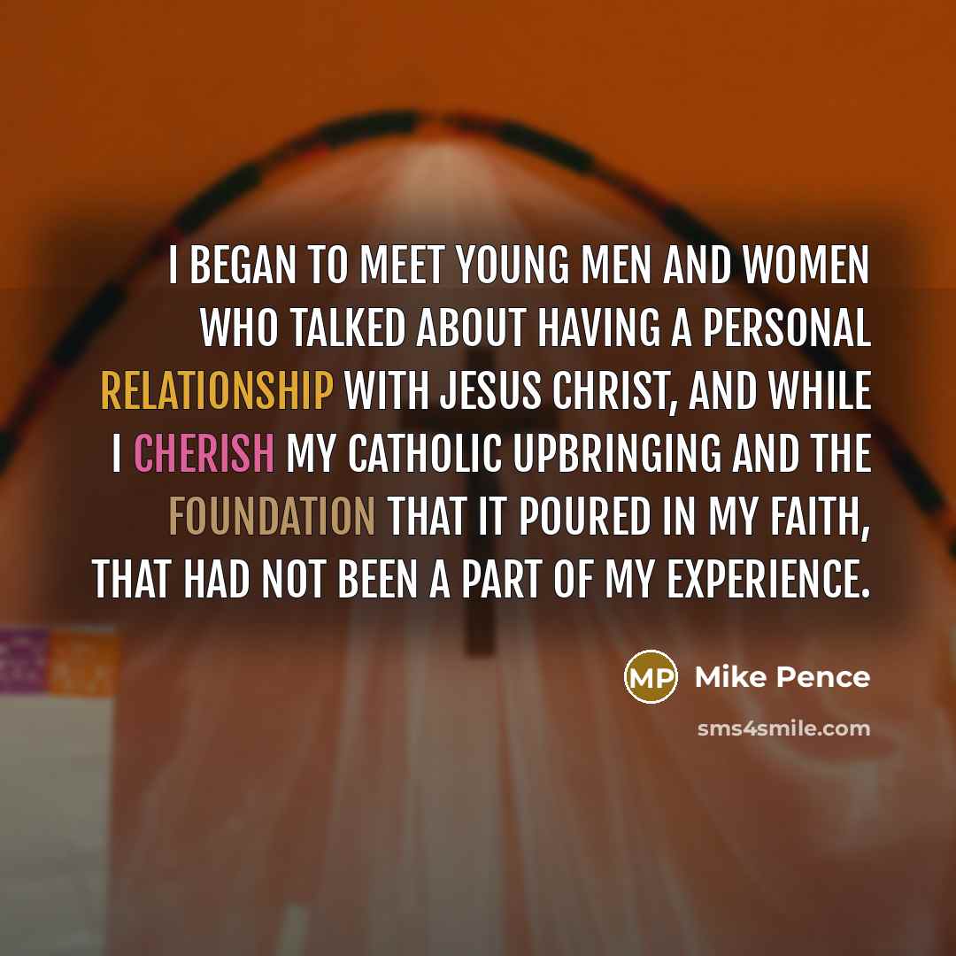 “I began to meet young men and women who talked about having a personal relationship with Jesus Christ, and while I cherish my Catholic upbringing and the foundation that it poured in my faith, that had not been a part of my experience.” quote by Mike Pence