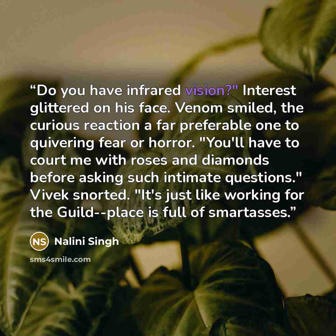“Do you have infrared vision?" Interest glittered on his face. Venom smiled, the curious reaction a far preferable one to quivering fear or horror. "You'll have to court me with roses and diamonds before asking such intimate questions." Vivek snorted. "It's just like working for the Guild--place is…” quote by Nalini Singh
