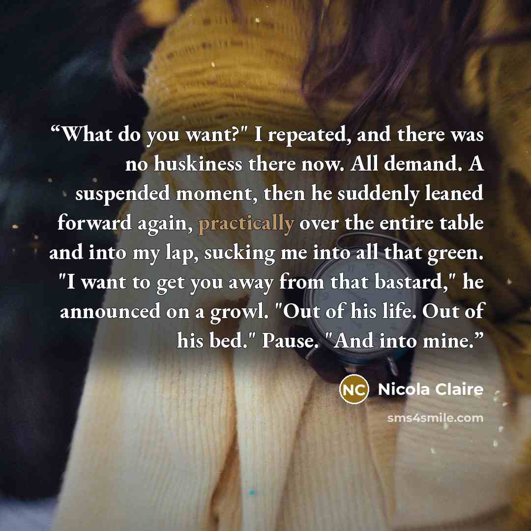 “What do you want?" I repeated, and there was no huskiness there now. All demand. A suspended moment, then he suddenly leaned forward again, practically over the entire table and into my lap, sucking me into all that green. "I want to get you away from that bastard," he announced on a growl. "Out…” quote by Nicola Claire
