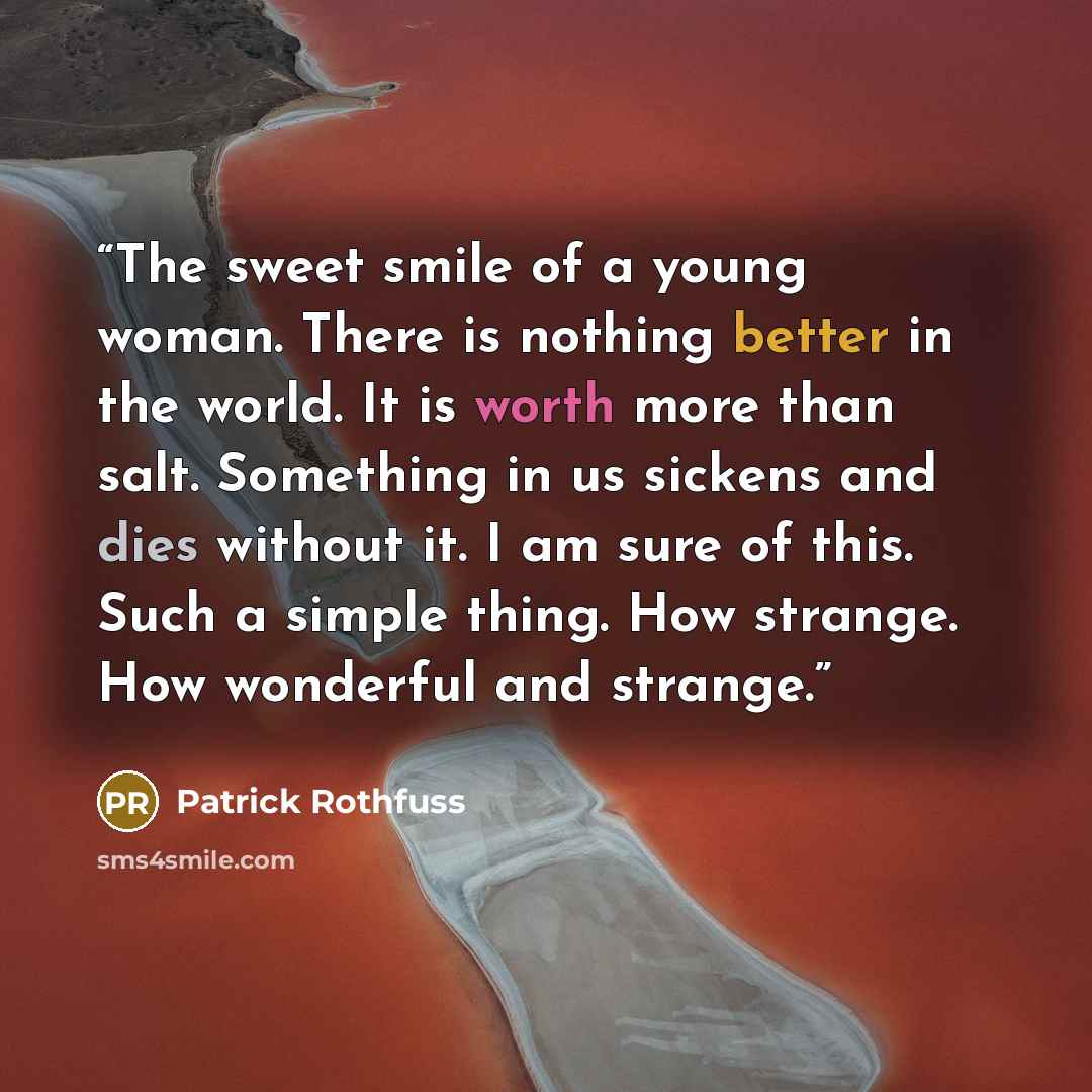 “The sweet smile of a young woman. There is nothing better in the world. It is worth more than salt. Something in us sickens and dies without it. I am sure of this. Such a simple thing. How strange. How wonderful and strange.” quote by Patrick Rothfuss