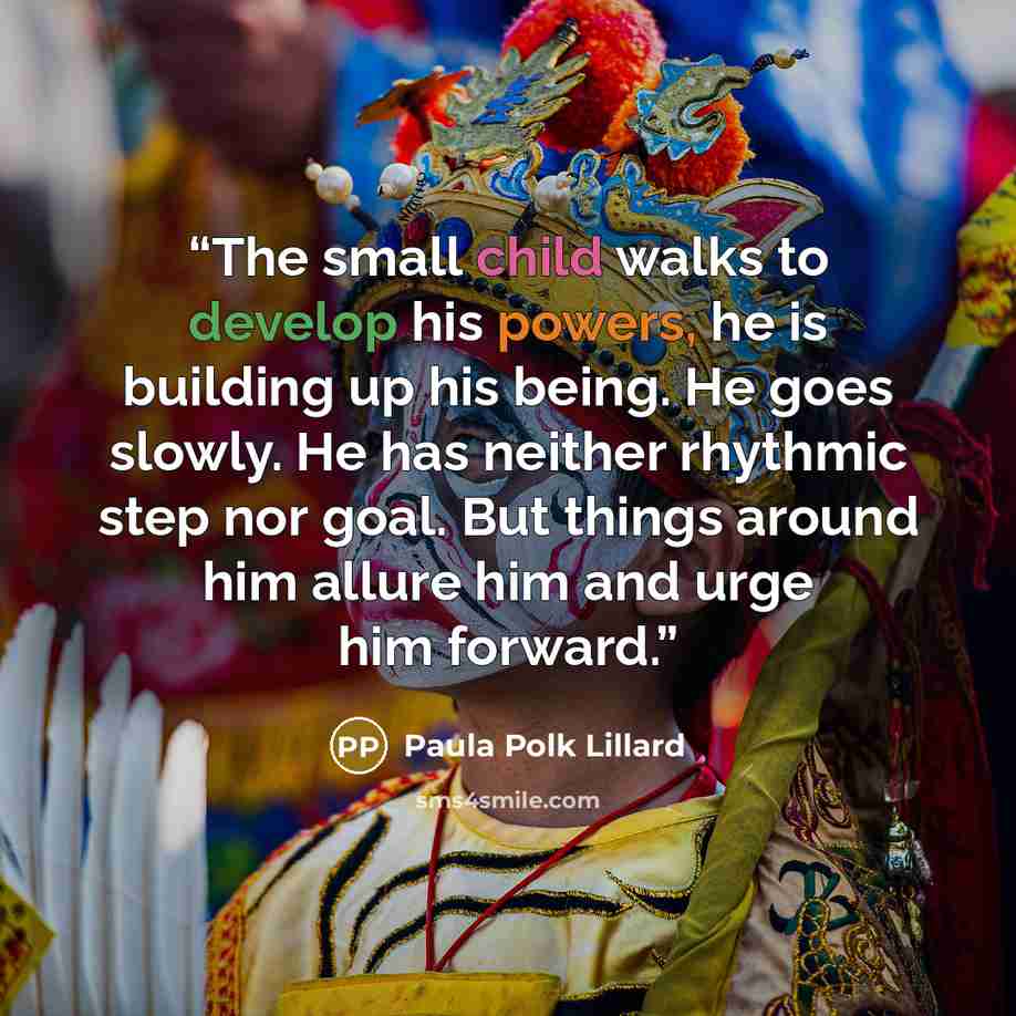 “The small child walks to develop his powers, he is building up his being. He goes slowly. He has neither rhythmic step nor goal. But things around him allure him and urge him forward.” quote by Paula Polk Lillard