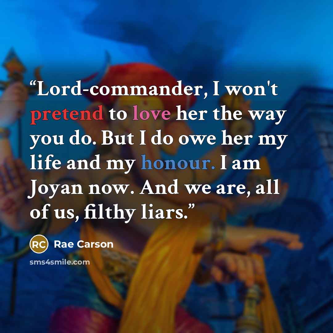 “Lord-commander, I won't pretend to love her the way you do. But I do owe her my life and my honour. I am Joyan now. And we are, all of us, filthy liars.” quote by Rae Carson