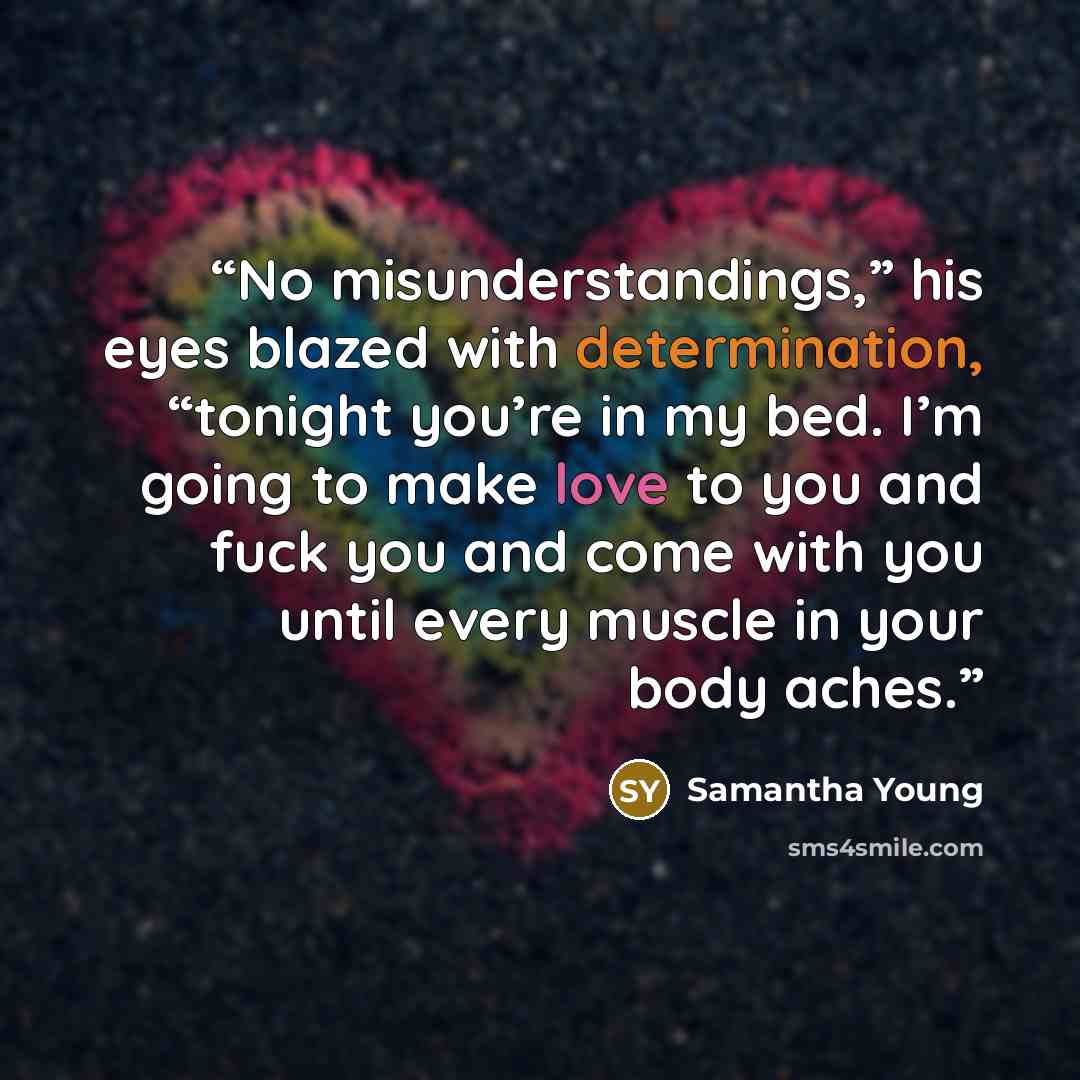 “No misunderstandings,” his eyes blazed with determination, “tonight you’re in my bed. I’m going to make love to you and fuck you and come with you until every muscle in your body aches.” quote by Samantha Young
