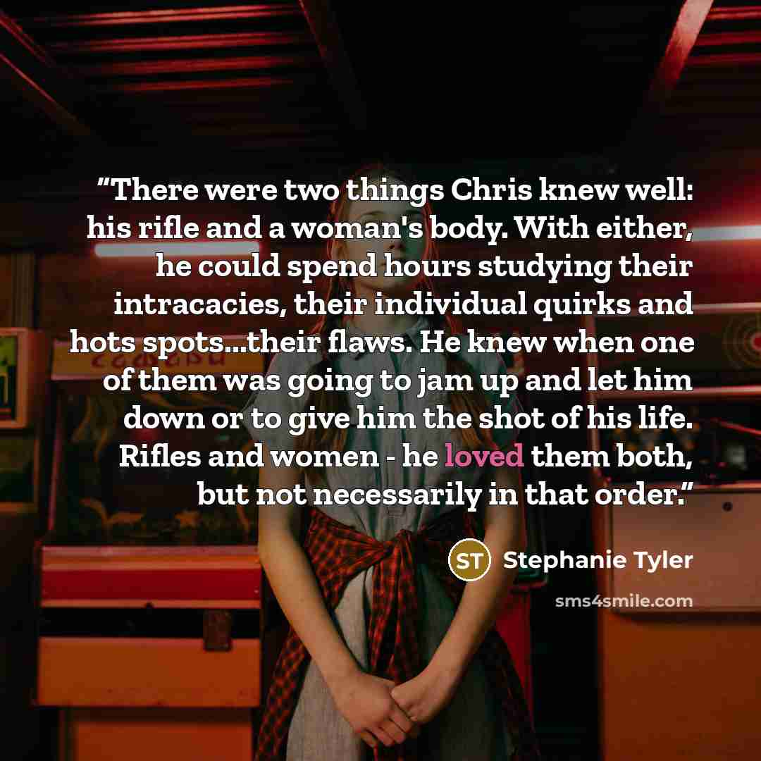 “There were two things Chris knew well: his rifle and a woman's body. With either, he could spend hours studying their intracacies, their individual quirks and hots spots...their flaws. He knew when one of them was going to jam up and let him down or to give him the shot of his life. Rifles and…” quote by Stephanie Tyler