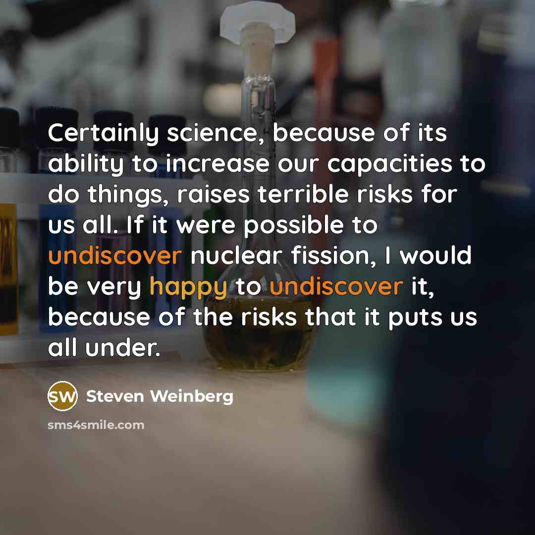 “Certainly science, because of its ability to increase our capacities to do things, raises terrible risks for us all. If it were possible to undiscover nuclear fission, I would be very happy to undiscover it, because of the risks that it puts us all under.” quote by Steven Weinberg