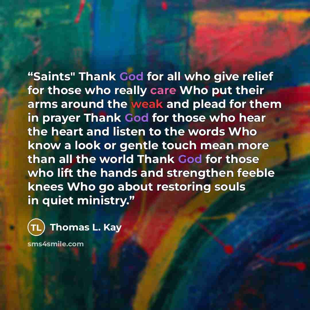 “Saints" Thank God for all who give relief for those who really care Who put their arms around the weak and plead for them in prayer Thank God for those who hear the heart and listen to the words Who know a look or gentle touch mean more than all the world Thank God for those who lift the hands and…” quote by Thomas L. Kay
