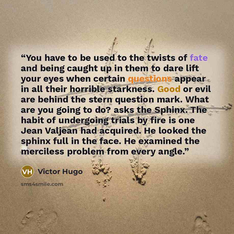 “You have to be used to the twists of fate and being caught up in them to dare lift your eyes when certain questions appear in all their horrible starkness. Good or evil are behind the stern question mark. What are you going to do? asks the Sphinx. The habit of undergoing trials by fire is one Jean…” quote by Victor Hugo