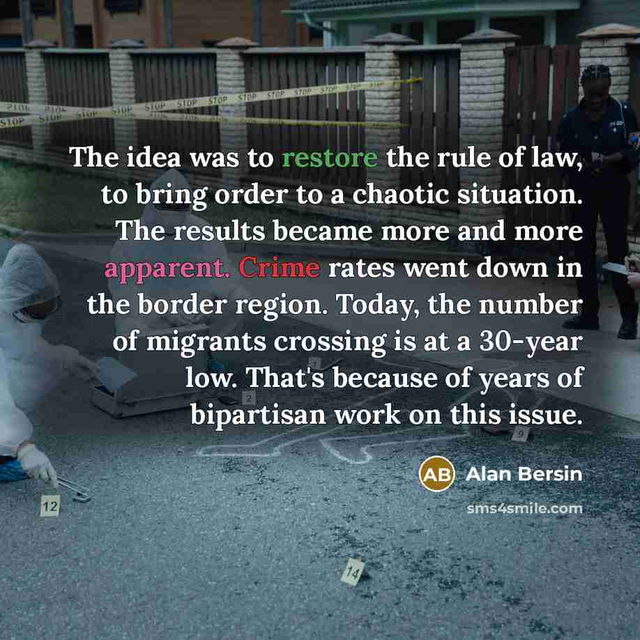 “The idea was to restore the rule of law, to bring order to a chaotic situation. The results became more and more apparent. Crime rates went down in the border region. Today, the number of migrants crossing is at a 30-year low. That's because of years of bipartisan work on this issue.” quote by Alan Bersin