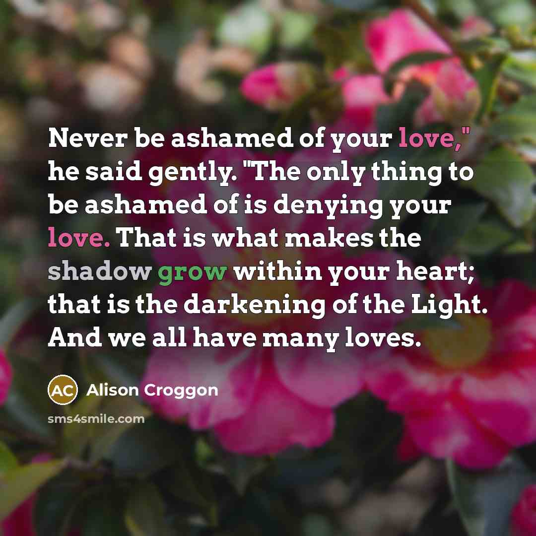 “Never be ashamed of your love," he said gently. "The…” quote by Alison Croggon