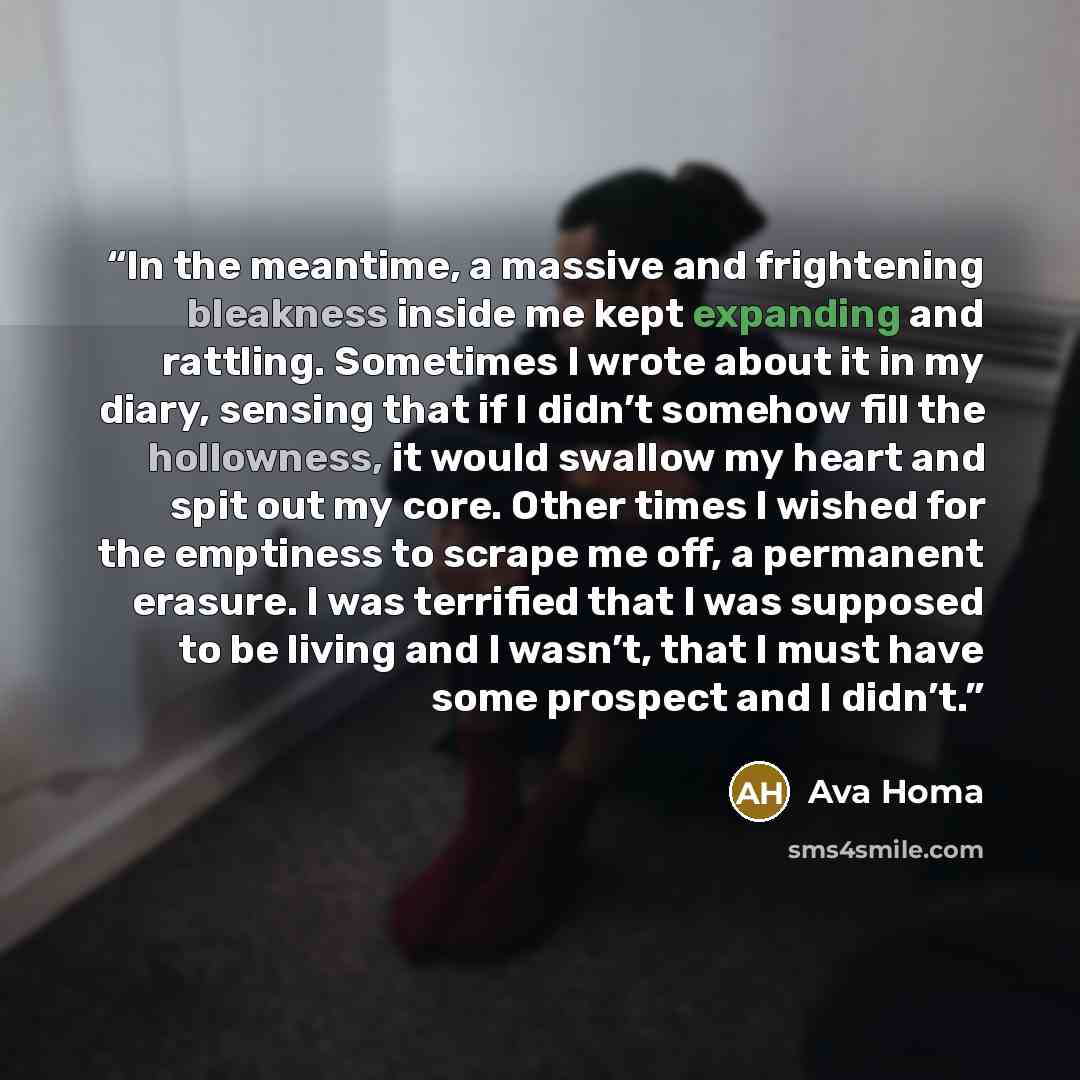 “In the meantime, a massive and frightening bleakness inside me kept expanding and rattling. Sometimes I wrote about it in my diary, sensing that if I didn’t somehow fill the hollowness, it would swallow my heart and spit out my core. Other times I wished for the emptiness to scrape me off, a…” quote by Ava Homa