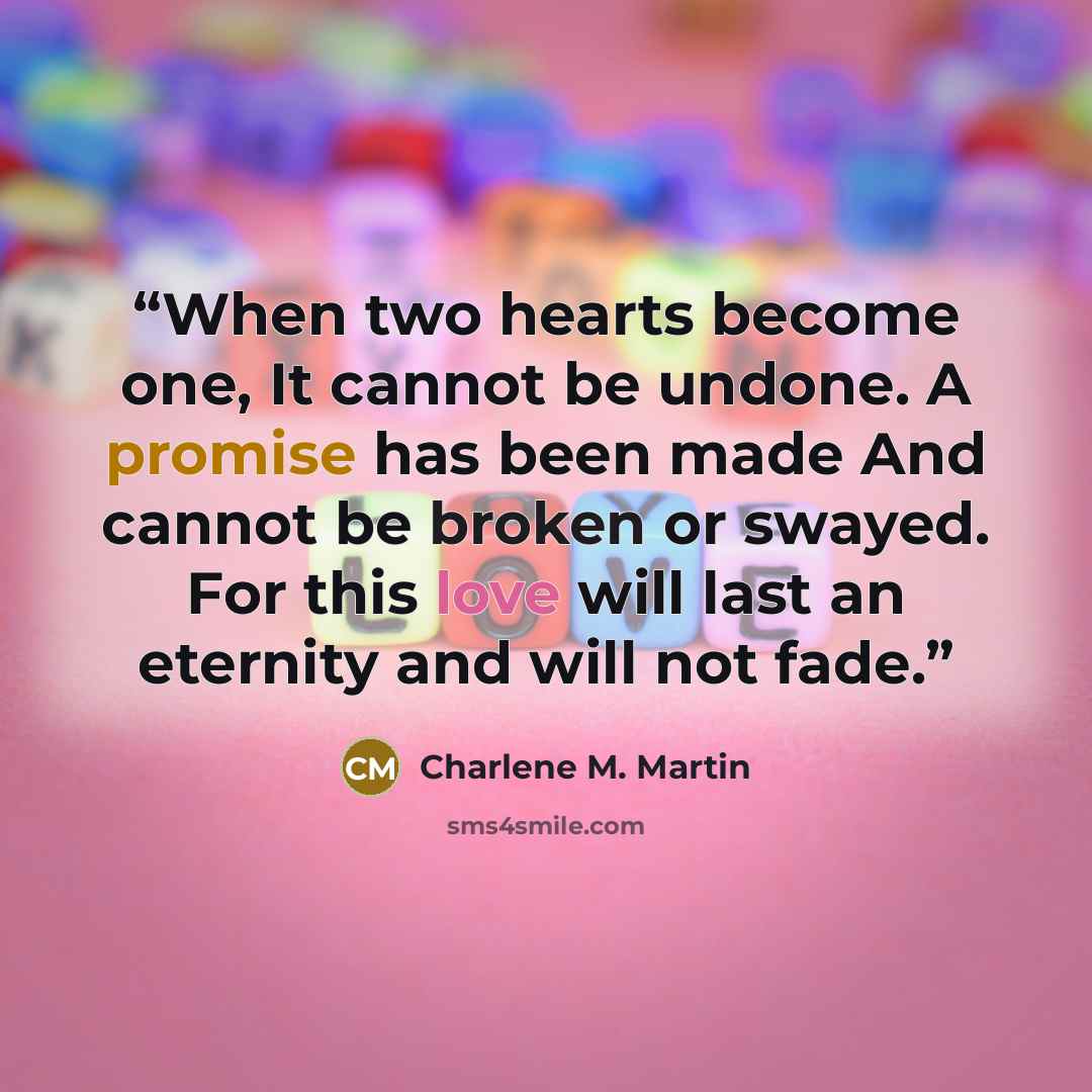 “When two hearts become one, It cannot be undone. A promise has been made And cannot be broken or swayed. For this love will last an eternity and will not fade.” quote by Charlene M. Martin