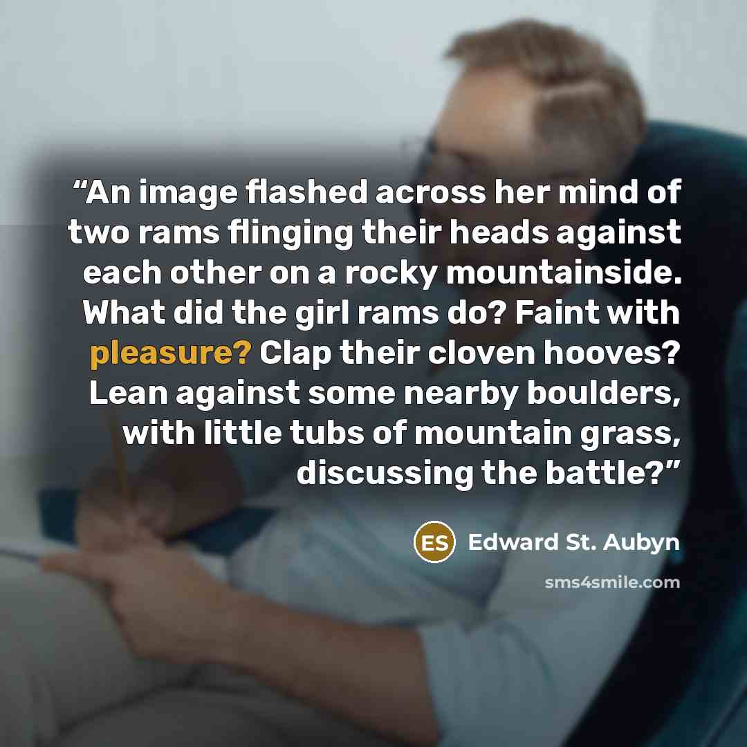 “An image flashed across her mind of two rams flinging their heads against each other on a rocky mountainside. What did the girl rams do? Faint with pleasure? Clap their cloven hooves? Lean against some nearby boulders, with little tubs of mountain grass, discussing the battle?” quote by Edward St. Aubyn