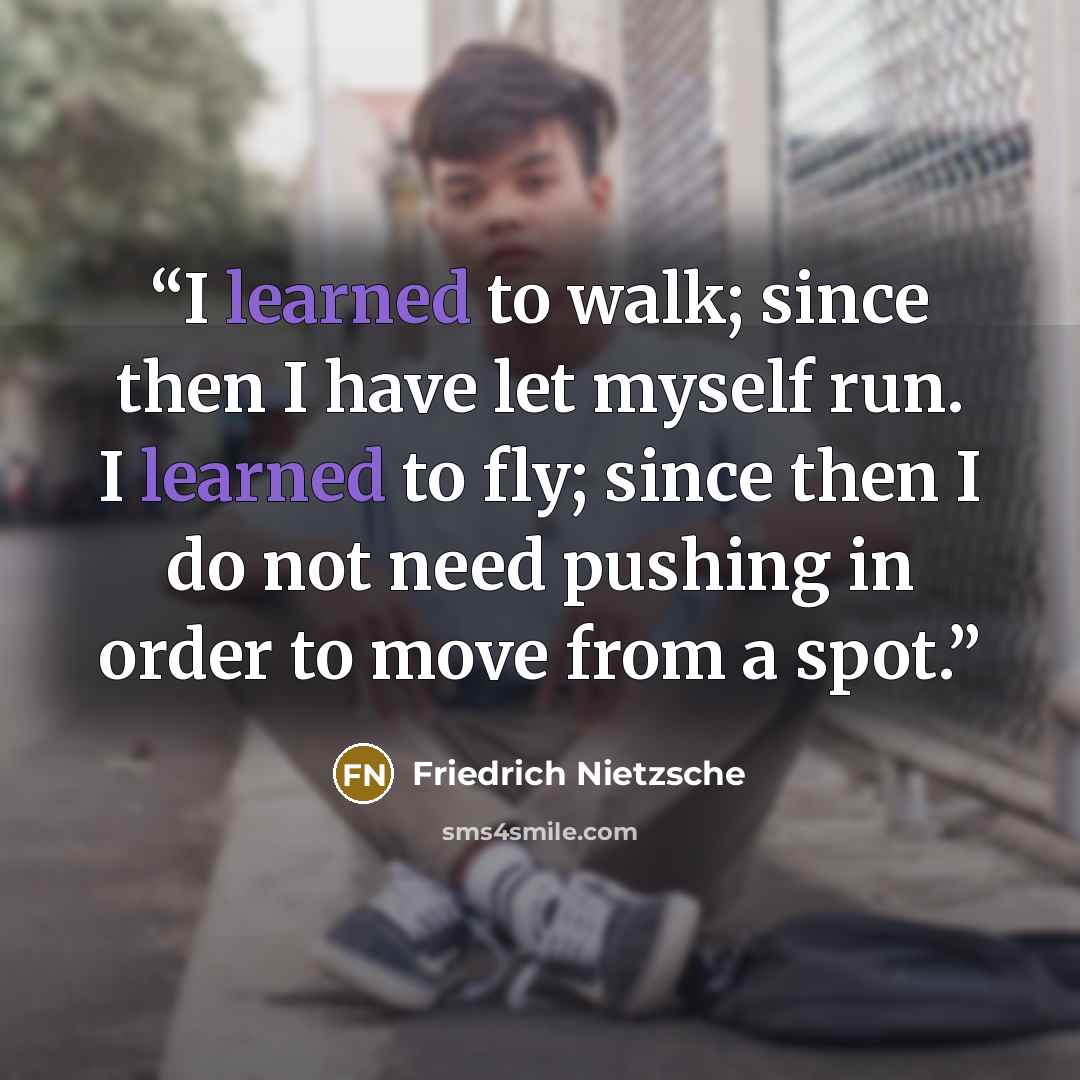 “I learned to walk; since then I have let myself run. I learned to fly; since then I do not need pushing in order to move from a spot.” quote by Friedrich Nietzsche