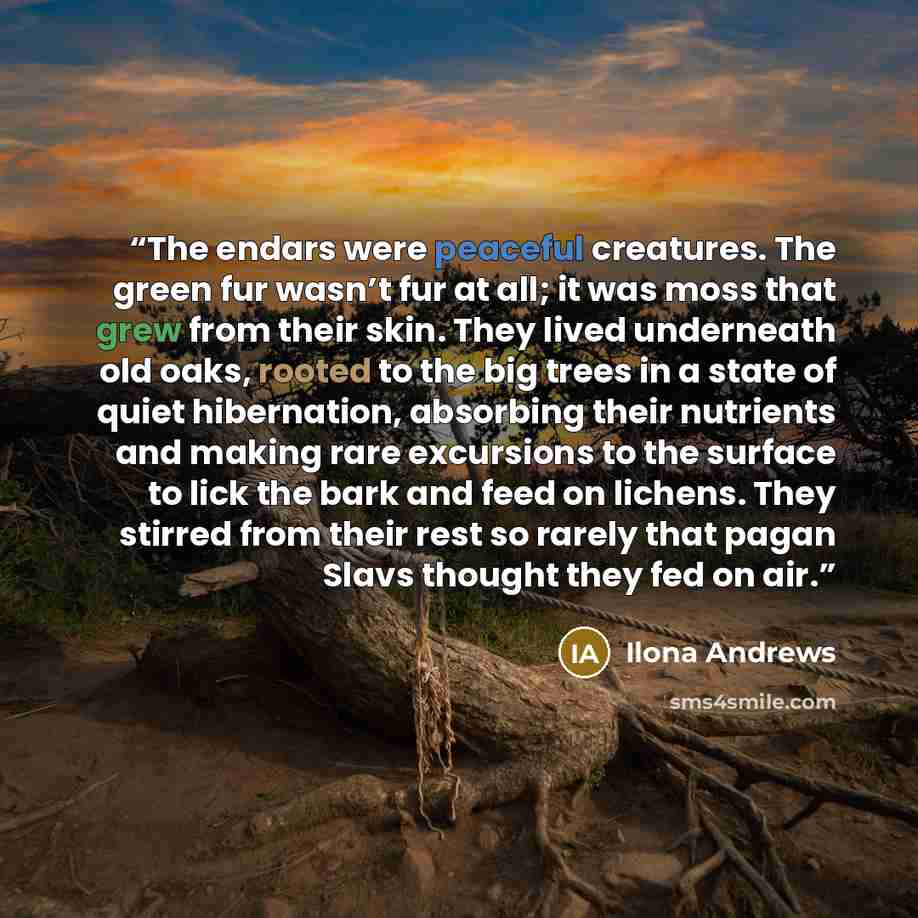 “The endars were peaceful creatures. The green fur wasn’t fur at all; it was moss that grew from their skin. They lived underneath old oaks, rooted to the big trees in a state of quiet hibernation, absorbing their nutrients and making rare excursions to the surface to lick the bark and feed on…” quote by Ilona Andrews