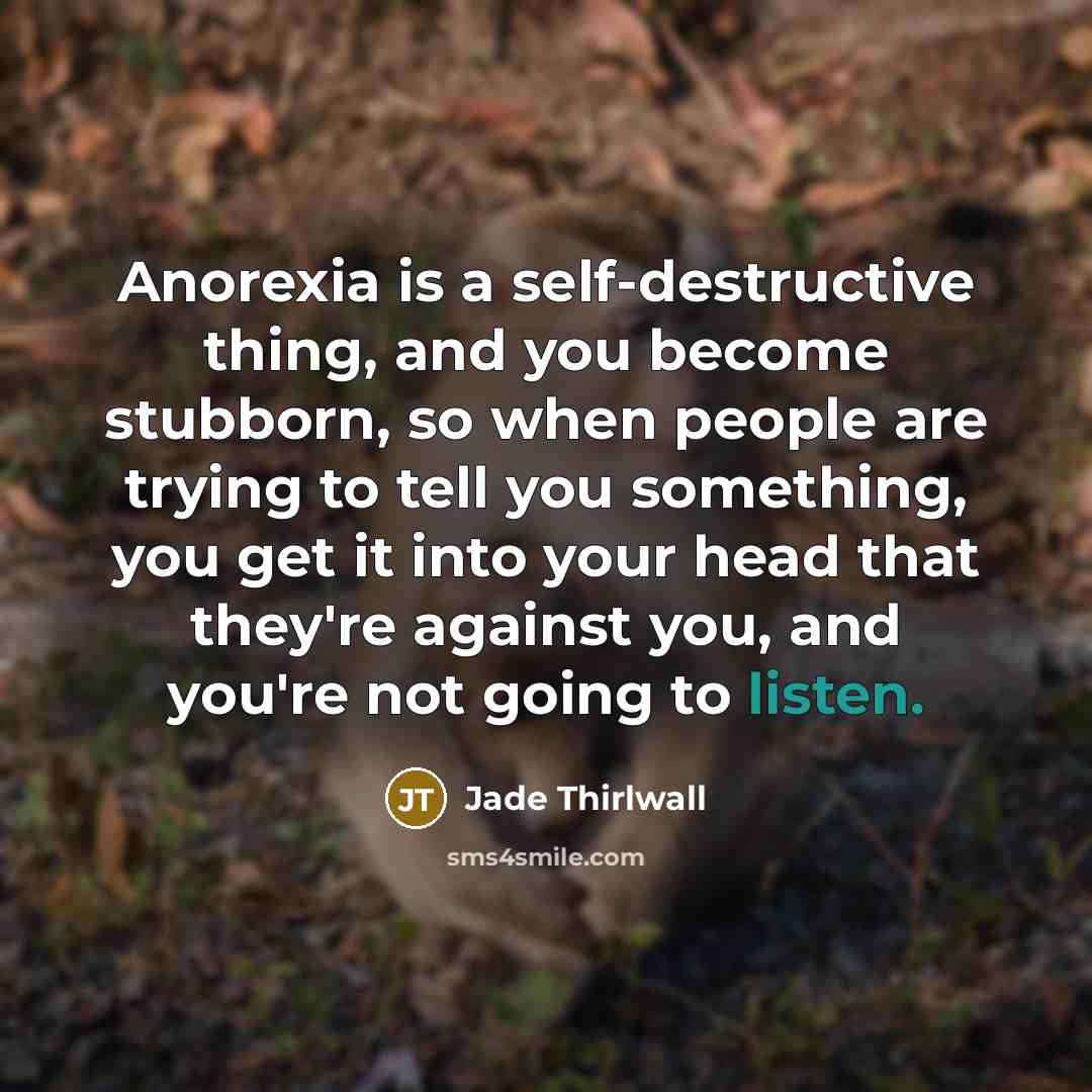 “Anorexia is a self-destructive thing, and you become stubborn, so when people are trying to tell you something, you get it into your head that they're against you, and you're not going to listen.” quote by Jade Thirlwall